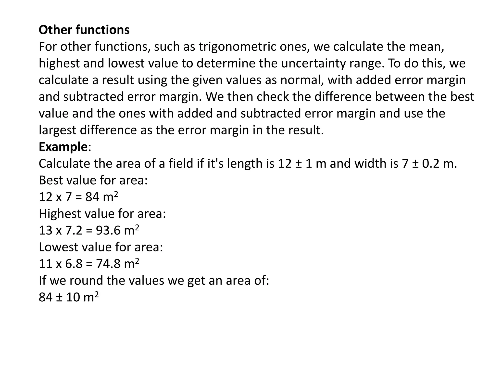 Other functions 
For other functions, such as trigonometric ones, we calculate the mean, 
highest and lowest value to determine the uncertainty range. To do this, we 
calculate a result using the given values as normal, with added error margin 
and subtracted error margin. We then check the difference between the best 
value and the ones with added and subtracted error margin and use the 
largest difference as the error margin in the result. 
Example: 
Calculate the area of a field if it's length is 12 ± 1 m and width is 7 ± 0.2 m. 
Best value for area: 
12 x 7 = 84 m2 
Highest value for area: 
13 x 7.2 = 93.6 m2 
Lowest value for area: 
11 x 6.8 = 74.8 m2 
If we round the values we get an area of: 
84 ± 10 m2 
 