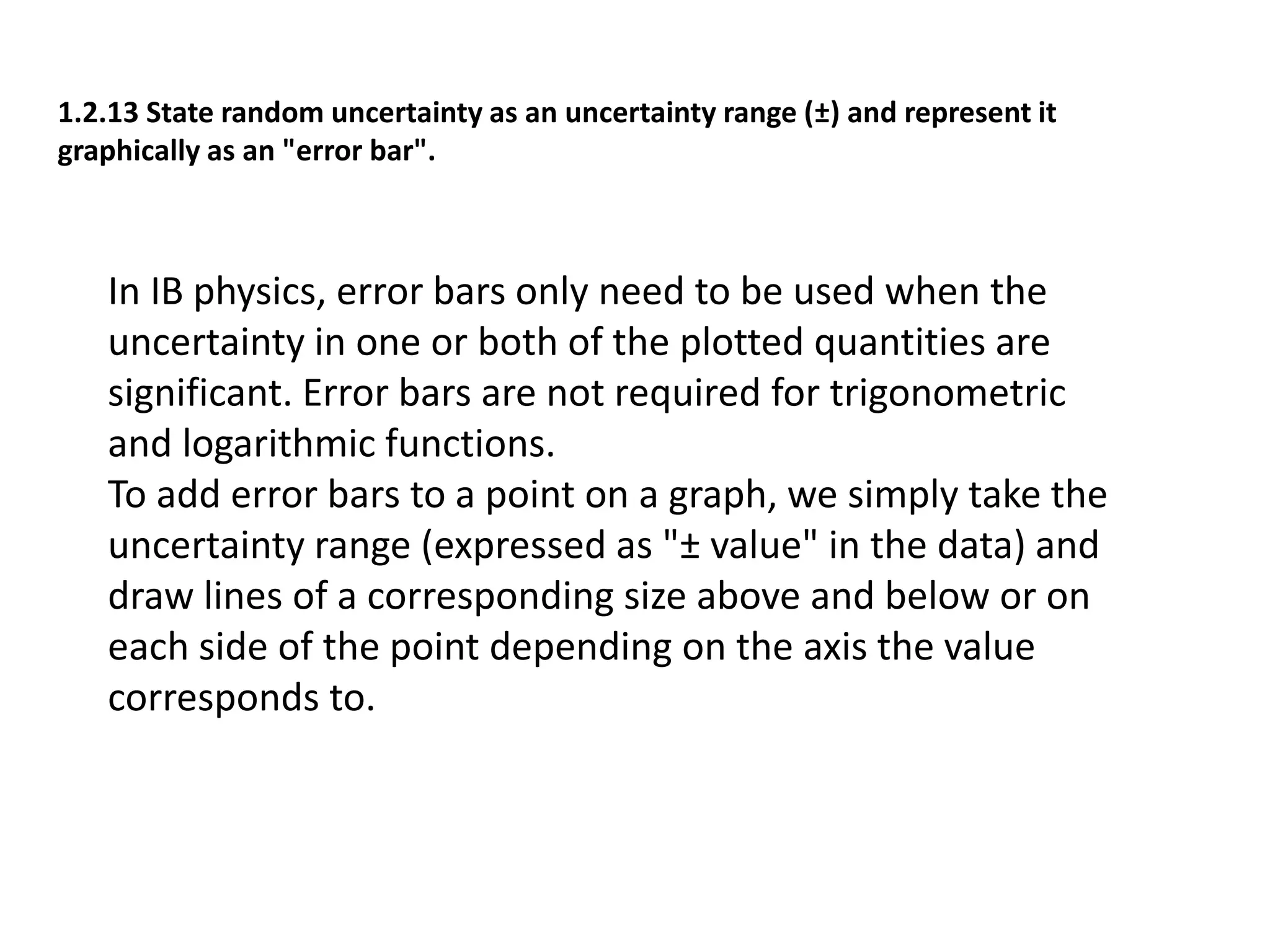 1.2.13 State random uncertainty as an uncertainty range (±) and represent it 
graphically as an "error bar". 
In IB physics, error bars only need to be used when the 
uncertainty in one or both of the plotted quantities are 
significant. Error bars are not required for trigonometric 
and logarithmic functions. 
To add error bars to a point on a graph, we simply take the 
uncertainty range (expressed as "± value" in the data) and 
draw lines of a corresponding size above and below or on 
each side of the point depending on the axis the value 
corresponds to. 
 