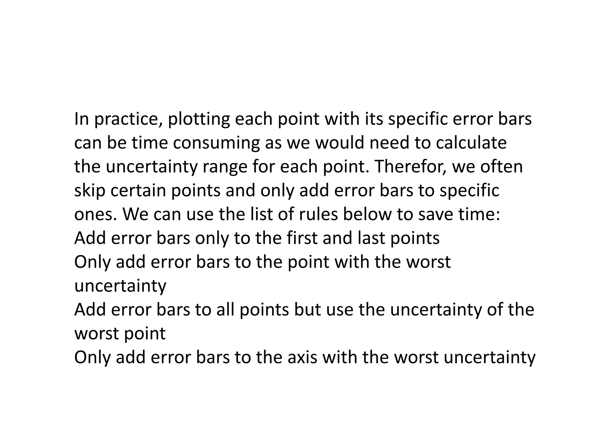 In practice, plotting each point with its specific error bars 
can be time consuming as we would need to calculate 
the uncertainty range for each point. Therefor, we often 
skip certain points and only add error bars to specific 
ones. We can use the list of rules below to save time: 
Add error bars only to the first and last points 
Only add error bars to the point with the worst 
uncertainty 
Add error bars to all points but use the uncertainty of the 
worst point 
Only add error bars to the axis with the worst uncertainty 
 