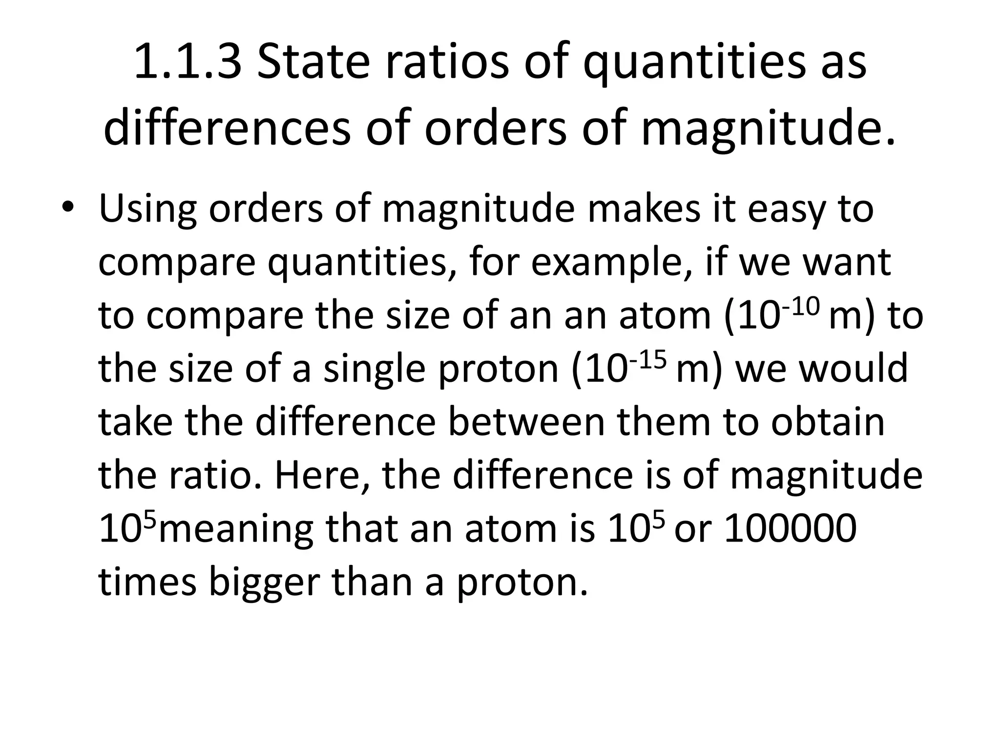 1.1.3 State ratios of quantities as 
differences of orders of magnitude. 
• Using orders of magnitude makes it easy to 
compare quantities, for example, if we want 
to compare the size of an an atom (10-10 m) to 
the size of a single proton (10-15 m) we would 
take the difference between them to obtain 
the ratio. Here, the difference is of magnitude 
105meaning that an atom is 105 or 100000 
times bigger than a proton. 
 