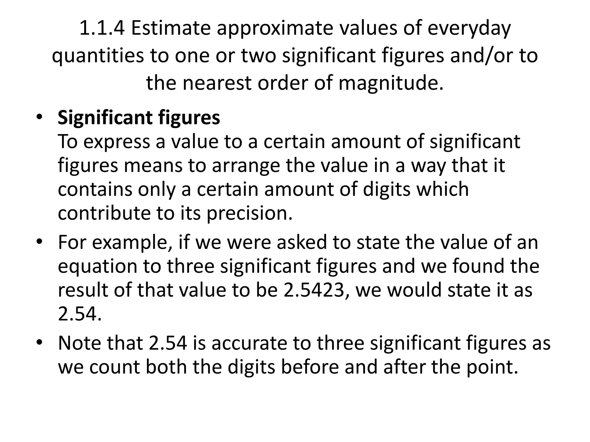 1.1.4 Estimate approximate values of everyday 
quantities to one or two significant figures and/or to 
the nearest order of magnitude. 
• Significant figures 
To express a value to a certain amount of significant 
figures means to arrange the value in a way that it 
contains only a certain amount of digits which 
contribute to its precision. 
• For example, if we were asked to state the value of an 
equation to three significant figures and we found the 
result of that value to be 2.5423, we would state it as 
2.54. 
• Note that 2.54 is accurate to three significant figures as 
we count both the digits before and after the point. 
 