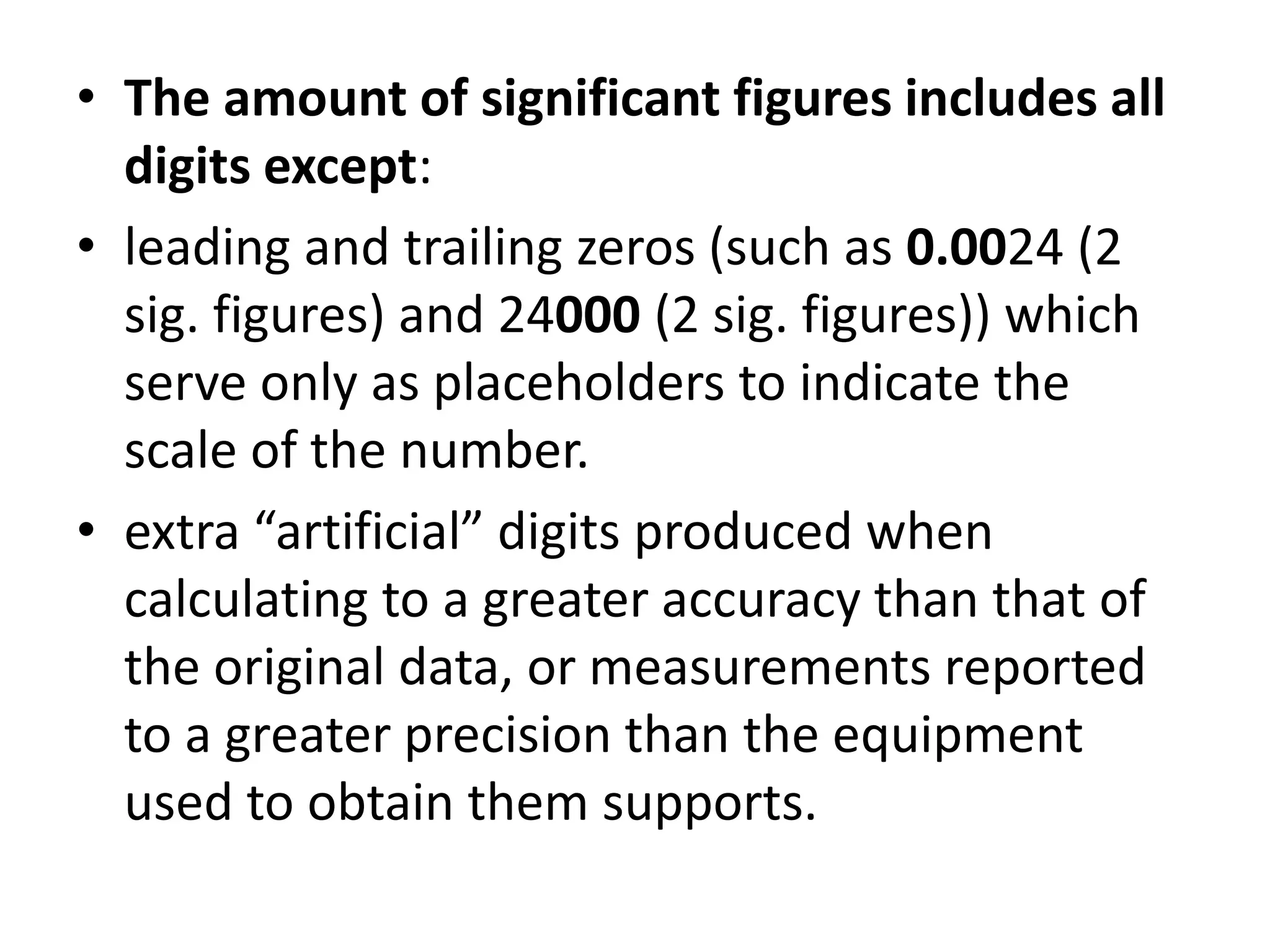 • The amount of significant figures includes all 
digits except: 
• leading and trailing zeros (such as 0.0024 (2 
sig. figures) and 24000 (2 sig. figures)) which 
serve only as placeholders to indicate the 
scale of the number. 
• extra “artificial” digits produced when 
calculating to a greater accuracy than that of 
the original data, or measurements reported 
to a greater precision than the equipment 
used to obtain them supports. 
 