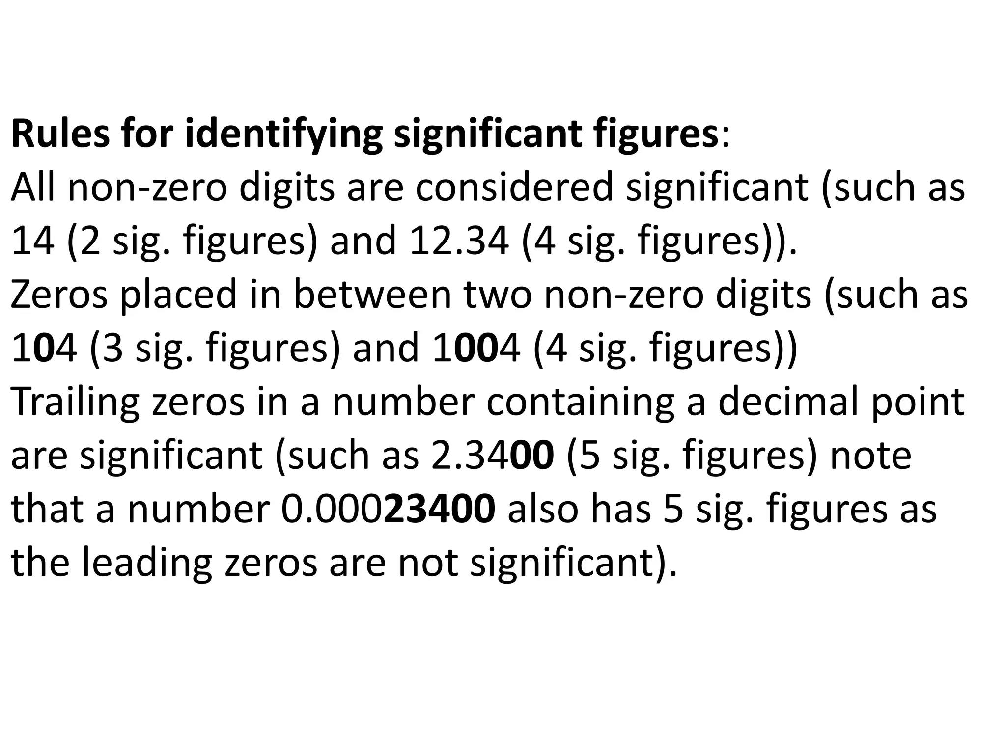 Rules for identifying significant figures: 
All non-zero digits are considered significant (such as 
14 (2 sig. figures) and 12.34 (4 sig. figures)). 
Zeros placed in between two non-zero digits (such as 
104 (3 sig. figures) and 1004 (4 sig. figures)) 
Trailing zeros in a number containing a decimal point 
are significant (such as 2.3400 (5 sig. figures) note 
that a number 0.00023400 also has 5 sig. figures as 
the leading zeros are not significant). 
 