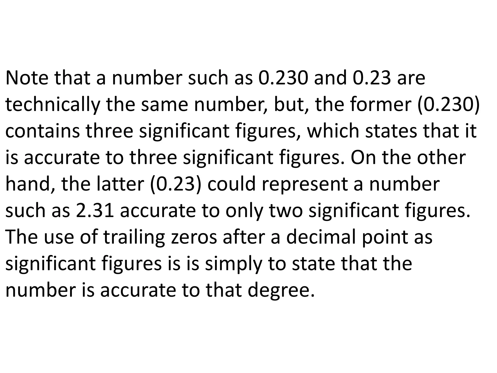 Note that a number such as 0.230 and 0.23 are 
technically the same number, but, the former (0.230) 
contains three significant figures, which states that it 
is accurate to three significant figures. On the other 
hand, the latter (0.23) could represent a number 
such as 2.31 accurate to only two significant figures. 
The use of trailing zeros after a decimal point as 
significant figures is is simply to state that the 
number is accurate to that degree. 
 