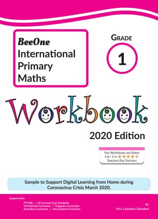 By
Mrs. Lakshmi Chintaluri
BeeOne
International
Primary
Maths
1
Grade
PYP (IB) | US Common Core Standards
UK National Curriculum | Singapore Curriculum
Australian Curriculum | New Zealand Curriculum
Supports the:-
Workbook
2020 Edition
Sample to Support Digital Learning from Home during
Coronavirus Crisis March 2020.
Our Workbooks are Rated
4.8 / 5 in
Teachers Pay Teachers
 