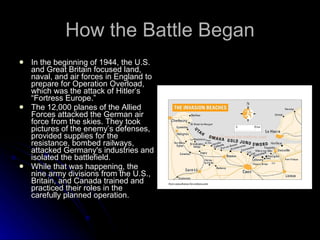 How the Battle Began In the beginning of 1944, the U.S. and Great Britain focused land, naval, and air forces in England to prepare for Operation Overload, which was the attack of Hitler’s “Fortress Europe.”  The 12,000 planes of the Allied Forces attacked the German air force from the skies. They took pictures of the enemy’s defenses, provided supplies for the resistance, bombed railways, attacked Germany's industries and isolated the battlefield. While that was happening, the nine army divisions from the U.S., Britain, and Canada trained and practiced their roles in the carefully planned operation. 