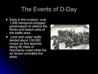 The Events of D-Day Early in the invasion, over 1,000 transports dropped paratroopers to defend the flanks and beach exits of the battle area. Land and water crafts landed about 130,000 troops on five beaches along 50 miles of Normandy coast while the air forces controlled the skies. 
