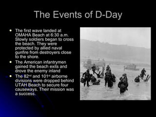 The Events of D-Day The first wave landed at OMAHA Beach at 6:30 a.m. Slowly soldiers began to cross the beach. They were protected by allied naval gunfire from destroyers close to the shore. The American infantrymen gained the beach exits and drove the enemy inland The 82 nd  and 101 st  airborne divisions were dropped behind UTAH Beach to secure four causeways. Their mission was a success. 