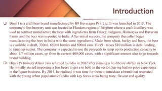 Introduction
 Bira91 is a craft beer brand manufactured by B9 Beverages Pvt. Ltd. It was launched in 2015. The
company's first brewery unit was located in Flanders region of Belgium where a craft distillery was
used to contract manufacture the beer with ingredients from France, Belgium, Himalayas and Bavarian
Farms and the beer was imported to India. After initial success, the company thereafter began
manufacturing the beer in India with the same ingredients. Made from wheat, barley and hops, the beer
is available in draft, 330ml, 650ml bottles and 500ml cans. Bira91 raises $10 million in debt funding,
to ramp up output. The company is expected to use the proceeds to ramp up its production capacity to
about 1.7 million cases, up from its current 400,000 cases, with a significant amount also to go towards
brand building.
 Bira 91's founder Ankur Jain returned to India in 2007 after running a healthcare startup in New York.
He initially started importing a few beers to get a to hold in the sector, having had no prior experience
in the liquor business. By 2014, he realised it was time for them to introduce a brand that resonated
with the young urban population of India with key focus areas being taste, flavour and quality.
 