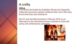 A crafty
ideaIn a market dominated by Kingfisher Strong and Haywards,
millennial consumers wanted a different beer and in Bira they
found what they were looking for.
Bira 91 was formally launched in February 2015 as an
alternative to the international brews imported to India with
quirky and contemporary packaging.
 