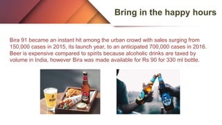 Bring in the happy hours
Bira 91 became an instant hit among the urban crowd with sales surging from
150,000 cases in 2015, its launch year, to an anticipated 700,000 cases in 2016.
Beer is expensive compared to spirits because alcoholic drinks are taxed by
volume in India, however Bira was made available for Rs 90 for 330 ml bottle.
 