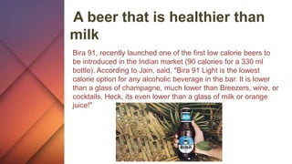 A beer that is healthier than
milk
Bira 91, recently launched one of the first low calorie beers to
be introduced in the Indian market (90 calories for a 330 ml
bottle). According to Jain, said, "Bira 91 Light is the lowest
calorie option for any alcoholic beverage in the bar. It is lower
than a glass of champagne, much lower than Breezers, wine, or
cocktails. Heck, its even lower than a glass of milk or orange
juice!"
 