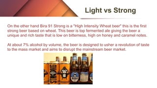 Light vs Strong
On the other hand Bira 91 Strong is a "High Intensity Wheat beer" this is the first
strong beer based on wheat. This beer is top fermented ale giving the beer a
unique and rich taste that is low on bitterness, high on honey and caramel notes.
At about 7% alcohol by volume, the beer is designed to usher a revolution of taste
to the mass market and aims to disrupt the mainstream beer market.
 
