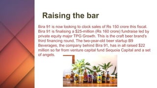 Raising the bar
Bira 91 is now looking to clock sales of Rs 150 crore this fiscal.
Bira 91 is finalising a $25-million (Rs 160 crore) fundraise led by
private equity major TPG Growth. This is the craft beer brand's
third financing round. The two-year-old beer startup B9
Beverages, the company behind Bira 91, has in all raised $22
million so far from venture capital fund Sequoia Capital and a set
of angels.
 