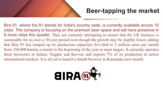 Beer-tapping the market
Bira 91, where the 91 stands for India's country code, is currently available across 15
cities. The company is focusing on the premium beer space and will have presence in
8 more cities this quarter. They are currently attempting to ensure that the UK business is
sustainable for us over a 10-year period even though the growth may be slightly lower, adding
that Bira 91 has ramped up its production capacities five-fold to 2 million cases per month
from 350,000 barrels a month in the beginning of the year to meet targets. It currently operates
three breweries in Indore, Nagpur and Kovvur and exports 7% of its production to active
international markets. It is all set to launch a fourth brewery in Karnataka next month.
 