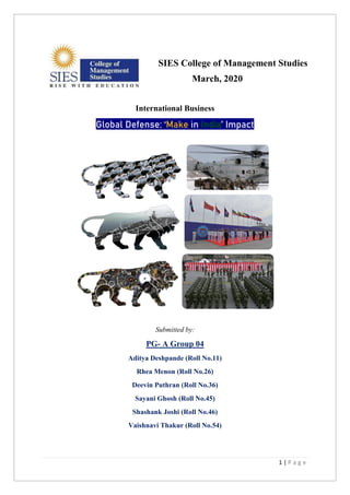 1 | P a g e
SIES College of Management Studies
March, 2020
International Business
Global Defense: ‘Make in India’ Impact
Submitted by:
PG- A Group 04
Aditya Deshpande (Roll No.11)
Rhea Menon (Roll No.26)
Deevin Puthran (Roll No.36)
Sayani Ghosh (Roll No.45)
Shashank Joshi (Roll No.46)
Vaishnavi Thakur (Roll No.54)
 