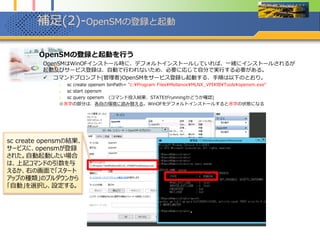 補足(2)-OpenSMの登録と起動
1. OpenSMの登録と起動を行う
OpenSMはWinOFインストール時に、デフォルトインストールしていれば、一緒にインストールされるが
起動及びサービス登録は、自動で行われないため、必要に応じて自分で実行する必要がある。
 コマンドプロンプト(管理者)で OpenSMをサービス登録し起動する、手順は以下のとおり。
※PowerShellから以下のコマンドを叩く場合はsc.exeと”.exe”まで付けて実行すること（2014年2月5日追記）
1. sc create opensm binPath= “C:¥Program Files¥Mellanox¥MLNX_VPI¥IB¥Tools¥opensm.exe --service"
2. sc start opensm
3. sc query opensm (コマンド投入結果、STATEがrunningかどうか確認)
※赤字の部分は、各自の環境に読み替える。WinOFをデフォルトインストールすると赤字ディレクトリパスになる
sc create opensmの結果、
サービスに、opensmが登録
された。自動起動したい場合
は、上記コマンドの引数を与
えるか、右の画面で「スタート
アップの種類」のプルダウンから
「自動」を選択し、設定する。
 