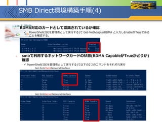 SMB Diriect環境構築手順(4)
1. RDMA対応のカードとして認識されているか確認
 PowerShell(ISEを管理者として実行する)で Get-NetAdapterRDMA と入力しEnableがTrueである
ことを確認する。
2. smbで利用するネットワークカードの状態(RDMA CapableがTrueかどうか)
確認
 PowerShell(ISEを管理者として実行する)で以下の2つのコマンドをそれぞれ実行
1. Get-SmbClientNetworkInterface
2. Get-SmbServerNetworkInterface
 