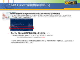 SMB Diriect環境構築手順(5)
1. RDMA転送が有効か(NetworkDirectがEnableかどうか)確認
 PowerShell(ISEを管理者として実行する)で Get-NetOffloadGlobalSetting と入力しEnableが
Trueであることを確認する。
2. もしも、RDMA転送が無効になっていたら・・・
 PowerShell(ISEを管理者として実行する)で以下のコマンドを実行
1. Set-NetOffloadGlobalSetting -NetworkDirect Enable
※RDMAが有効な状態でファイル転送の速度を測ったあと、RDMAを無効にする際には、上記のコマンド
のEnableをDisableに変更してやる。
 