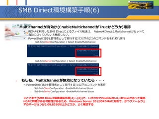 SMB Diriect環境構築手順(6)
1. Multichannelが有効か(EnableMultichannelがTrueかどうか)確認
 RDMAを利用したSMB Directによるファイル転送は、 NetworkDirectとMultichannelがセットで
有効になっていないと機能しない。
 PowerShell(ISEを管理者として実行する)で以下の2つのコマンドをそれぞれ実行
1. Get-SmbClientConfiguration | Select EnableMultichannel
2. Get-SmbServerConfiguration | Select EnableMultichannel
2. もしも、Multichannelが無効になっていたら・・・
 PowerShell(ISEを管理者として実行する)で以下のコマンドを実行
1. Set-SmbClientConfiguration -EnableMultichannel $true
2. Set-SmbServerConfiguration -EnableMultichannel $true
※ここまで(SMB Diriect環境構築手順(4)～(6))で、いずれかでDisableないしはFalseがあった場合、
HCAに問題がある可能性があるため、Windows Server 2012のRDMAに対応で、かつファームウェ
アのバージョンが2.09.8350以上かどうか、よく確認する
 