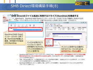SMB Diriect環境構築手順(8)
1. SMB Directのファイル転送に利用するドライブ(RamDisk)を構成する
 RamDiskは、StarWind RAM Diskのインストールウィザードを完了すると自動的に作成されるが、
フォーマットを行いドライブレターが振り出されないと利用できないため、これを行う。
 StarWind RAM Diskのインストールウィザードを完了させ、RamDiskのディスク状態をオンラインにすると自動
的にFAT32でフォーマットされマウントされてしまう。そのためダミーデータを作成する際に、2GBを超える
ファイルを作成できない。
 今回、Windows班では、いざ測定用のダミーデータを作成する際に、2GB以上のファイルが作れず、いくつかの
ファイル作成方法やツールの検索等で時間をロスした。
 RamDiskの状態をオンラインに変更した後、必ずディスクの管理で、RamDiskのファイルシステムをNTFSで
フォーマットし直すこと。
StarWind RAM Diskの
インストールウィザード終了
後、RamDiskが起動した
画面、赤枠線の中が追加
されたRamDisk ディスクの状態がオフラ
インになっているので、
赤枠線内で右クリックし
てディスクの状態をオン
ラインに変更する
オンラインに変更すると自動的に
FAT32でフォーマットされるため、
NTFSでフォーマットし直す
 