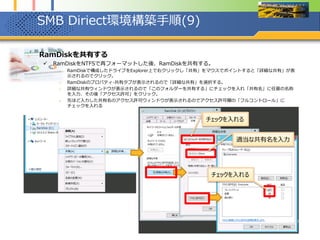 SMB Diriect環境構築手順(9)
1. RamDiskを共有する
 RamDiskをNTFSで再フォーマットした後、RamDiskを共有する。
1. RamDiskで構成したドライブをExplorer上で右クリックし「共有」をマウスでポイントすると「詳細な共有」が表
示されるのでクリック。
2. RamDiskのプロパティ-共有タブが表示されるので「詳細な共有」を選択する。
3. 詳細な共有ウィンドウが表示されるので「このフォルダーを共有する」にチェックを入れ「共有名」に任意の名称
を入力、その後「アクセス許可」をクリック。
4. 先ほど入力した共有名のアクセス許可ウィンドウが表示されるのでアクセス許可欄の「フルコントロール」に
チェックを入れる
チェックを入れる
チェックを入れる
適当な共有名を入力
 