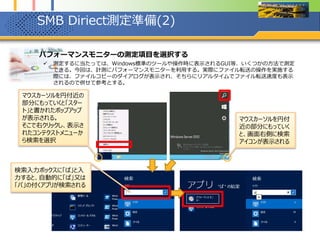 SMB Diriect測定準備(3)
1. パフォーマンスモニターの測定項目を選択する
 測定するに当たって、多数あるパフォーマンスモニターの項目を選択する。今回は転送速度を見るた
め、Read/sec及びWrite/secのやAvg Read/secやAvg Read/Writeと言った項目のみを選択する。
 なお、RDMA有効の場合と無効の場合で項目が異なるため注意。今回は、両方を選択しておく。
1. パフォーマンスモニターが起動したら、左ペインの「パフォーマンス」→「モニター ツール」→「パフォーマンス
モニター」を選択し、画面中央付近のパフォーマンスモニターの表示形式を「レポート」にする
2. の緑の十字ボタンをクリックし、カウンターの追加からSMB Direct Connectionの下向きのアイコンをクリック。
パフォーマンスモニターの表示
形式を変更するには、ここに
マウスでフォーカスを当てて、
Ctrl+gを2回でも変更可能
分類が多数あるの
で、SMB～の分類
が見えるまで、下に
スクロールさせる
赤枠線内をクリックすると、
さらに詳細な測定項目の
一覧が表示される。
 