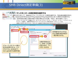 SMB Diriect測定準備(4)
1. パフォーマンスモニターの測定項目を選択する
 SMB Direct ConnectionとSMB Server Sessionから以下の項目を選択する。
1. SMB Direct Connectionから「Bytes RDMA Read/sec」「Bytes RDMA Write/sec」を選択する。なお、選択し
たオブジェクトのインスタンスは、「_Total」、「{IPアドレス:445 -> IPアドレス:ポート}」を2つ選択する。
2. SMB Server Connectionから「Avg. Bytes/Read」と「Avg. Bytes/Write」をそれぞれ選択する。なお、選択し
たオブジェクトのインスタンスは、「_Total」を選択する、
最後に「追加」を忘れずに
IPアドレスは、Infiniband HCA
に付与したIPアドレスで、ポートは
自動で割り当てられる
Multichannelは、RDMA対応
HCAあたり2つなので、2つ表示さ
れている
Server Sessionsの
Read/Writeは、SMB接続
1つのセッション当たりの数値
だと思われる
RDMAを無効にすると、同時
にMultichannelも無効にな
るため、RDMA無効の際の
測定は、当該項目で行う
 