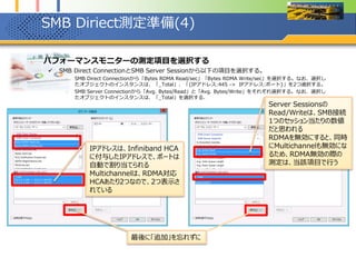 SMB Diriect測定準備(5)
1. 選択されたパフォーマンスモニターの測定項目を確認する
 SMB Diriect測定準備(4)までで設定した項目が設定されているか確認する。
 特にSMB Direct Connectionにおいて「Bytes RDMA Read/sec」「Bytes RDMA Write/sec」を選択し、項目の追加を
行っても、パフォーマンスモニター上に何も表示されない場合には、RDMAが有効になっていない可能性が高いため、も
う一度、PowerShell上で設定を確認する。
 RDMAが有効になっていない(≓Multichannelが有効になっていない)場合は、「_Total」、「{IPアドレス:445 -> IPア
ドレス:ポート}」を2つ選択が、選択したオブジェクトのインスタンスに表示されない。
 