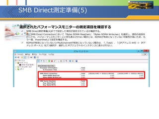 SMB Diriect測定準備(6)
1. 電源オプションを確認し、バランス(推奨)から高パフォーマンスに変更する
 測定前に電源オプションを確認する。Windows Server 2012インストール直後、特に電源オプションを変更していない
場合、デフォルトで「バランス(推奨)」になっている。この設定の場合、CPUの各コアがかなり低い周波数で動作する挙
動を示す。
 そのため、測定前に電源オプションを「バランス(推奨)」から「高パフォーマンス」に変更する。電源オプションを変更
するとCPUの周波数が切り替えることに注目する。
マウスカーソルを円付近の
部分にもっていくと「スター
ト」と書かれたポップアップ
が表示される。
そこで右クリックし、表示さ
れたコンテクストメニューか
ら電源オプションを選択
最大速度3.30GHzに
対し、現在速度が
1.55GHzになっている
電源オプションを「高パフォーマンス」
に変更
最大速度3.30GHzに対し、現在速度が
3.07GHzと最高周波数近くになっている
 