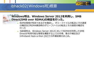 ibhack02(Windows班)概要
 Windows班は、Windows Server 2012を利用し、SMB
Direct(SMB over RDMA)の検証を行った。
 RDMA環境が有効であるかを確認し、ダミーファイルの転送とその速度
の確認及びRDMA無効時のダミーファイルの転送とその速度の確認を
行った
 当該資料は、Windows Server 2012においてRDMAを利用したSMB
Directが利用可能な環境を構築する上での手順、要点や補足及び
Infiniband Hack-a-thon [02]での作業結果のまとめ。
 