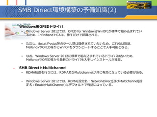 SMB Diriect環境構築の予備知識(2)
 Windows用OFEDドライバ
– Windows Server 2012では、OFED for Windows(WinOF)が標準で組み込まれてい
るため、Infiniband HCAは、挿すだけで認識される。
– ただし、ibstatやvstat等のツール類は提供されていないため、これらは別途、
MellanoxやOFED等からWinOFをダウンロードすることで入手可能となる。
– なお、Windows Server 2012に標準で組み込まれているドライバは古いため、
MellanoxやOFED等から最新のドライバを入手しインストールが推奨。
 SMB DirectとMultichannel
– RDMA転送を行うには、RDMA及びMultichannelが共に有効になっている必要がある。
– Windows Server 2012では、RDMA(設定名：NetworkDirect)及びMultichannel(設
定名：EnableMultiChannel)はデフォルトで有効になっている。
 