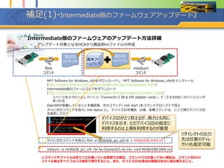 補足(1)-Intermediate版のファームウェアアップデート2
 Intermediate版のファームウェアのアップデート方法詳細
– アップデート対象となるHCAから製品別iniファイルの作成
1. MFT Software for Windows_x64をダウンロードし、MFT Software for Windows_x64をインストール
(http://www.mellanox.com/content/pages.php?pg=management_tools)
2. Intermediate版のファームウェアをダウンロード
(http://www.mellanox.com/content/pages.php?pg=custom_firmware_table)
※ページをスクロールしていくと「ConnectX-2 IB & VPI adapter cards:」で「2.9.8350」のバージョンが
見つかる
3. OpenSMが起動していることを確認後、次のコマンド( mst start )をコマンドプロンプトで投入
4. さらに次のコマンドを投入( mst status )し、デバイスIDを確認、以後、各種コマンドは、ここで得たデバイスID
を指定して行う
5. さらに次のコマンドを投入( flint -d mt26428_pci_cr0 dc > MHQH29B.OWN.ini )
6. mlxburn -d mt26428_pci_cr0 -fw fw-ConnectX2-rel.mlx -conf MHQH29B.OWN.ini
※コマンドやファイルは全てパスが通っている前提での表記、コマンドパスが通ってない場合は、コマンド及びini
ファイル等はすべてフルパス指定で実行すること。また、デバイスIDも各自の環境のものに読み替えること。
※flintコマンドで吐きだしたiniファイルは、一度メモ帳で開いてUnicodeからANSI形式にして保存しないと、
mlxburnコマンドが読み込めない場合がある（mlxburnでInvalid Syntax対応）。【2013/03/25追記】
基本ファ
ームウェア
製品別
iniファイル
mlxburn
コマンド
flint
コマンド
製品別
iniファイル
デバイスIDが2つ見えるが、両方とも同じ
デバイスを示す、ただデバイスIDの指定に
利用するのは上側を利用するのが推奨
リダイレクトの出力
先は任意のディレ
クトリも指定可能
 