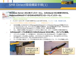 SMB Diriect環境構築手順(1)
1. Windows Server 2012をインストールし、Infiniband HCAを取り付ける。
2. MellanoxのWebサイトからWinOFをダウンロードしインストール。
 http://www.mellanox.com/content/pages.php?pg=products_dyn&product_family=32&menu
_section=34#tab-three
 インストールウィザードは全て変更することなく終了させる。インストール後、再起動が必要。
3. OpenSMの登録と起動(省略可能) → 詳細は次ページ
 HCAを搭載した2台のホストがManagedなInfinbandスイッチ(Subnet Managerが搭載されたス
イッチ)でないもしくは、スイッチレスで接続する場合は、以下の作業を実行するが、ibhack02で
は、FDRのInfiniband Managedスイッチ利用したため、当該作業は割愛。
 もし、実施する環境にManagedスイッチがない場合にのみ、次ページを参考に作業を実施する。
4. Infinbandケーブルを各ホストのInfiniband HCAに挿し、スイッチと接続。
 スイッチレスの場合、3．の作業を行い、双方のホストを1本Infinbandケーブル直結でも良い。
 Infinibandケーブルを差し込む時は、コネクタの上下に注意すること。特にQSFPのコネクタは、
CX-4等のコネクタに比べ、差し込みの向けが分かりづらい。
 ケーブルを抜く場合は、ケーブルの部分を手に持って引き抜かないこと、ケーブルが破損します。
ケーブルを抜くとき
は、必ずここを持っ
て引っ張ること！
正常な向きでは、最
後まで押し込むと「カ
チッ」と音がする
 