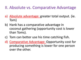 II. Absolute vs. Comparative Advantage
a) Absolute advantage: greater total output. (ie.
Tom)
b) Hank has a comparative advantage in
coconut gathering (opportunity cost is lower
than Toms).
c) Tom can better use his time catching fish.
d) Comparative Advantage: Opportunity cost for
producing something is lower for one person
over the other.
 