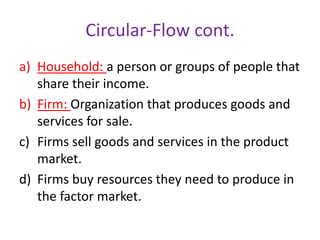Circular-Flow cont.
a) Household: a person or groups of people that
share their income.
b) Firm: Organization that produces goods and
services for sale.
c) Firms sell goods and services in the product
market.
d) Firms buy resources they need to produce in
the factor market.
 