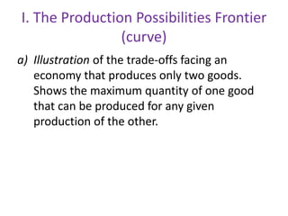 I. The Production Possibilities Frontier
(curve)
a) Illustration of the trade-offs facing an
economy that produces only two goods.
Shows the maximum quantity of one good
that can be produced for any given
production of the other.
 