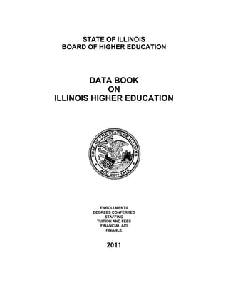 STATE OF ILLINOIS
BOARD OF HIGHER EDUCATION
DATA BOOK
ON
ILLINOIS HIGHER EDUCATION
ENROLLMENTS
DEGREES CONFERRED
STAFFING
TUITION AND FEES
FINANCIAL AID
FINANCE
2011
 