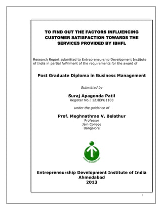 TO FIND OUT THE FACTORS INFLUENCING
CUSTOMER SATISFACTION TOWARDS THE
SERVICES PROVIDED BY IBHFL

Research Report submitted to Entrepreneurship Development Institute
of India in partial fulfillment of the requirements for the award of

Post Graduate Diploma in Business Management
Submitted by

Suraj Apagonda Patil
Register No.: 12JJEPG1103
under the guidance of

Prof. Meghnathrao V. Belathur
Professor
Jain College
Bangalore

Entrepreneurship Development Institute of India
Ahmedabad
2013
1

 