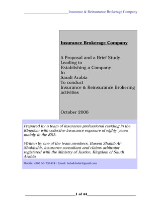 ________________________Insurance & Reinsurance Brokerage Company

Insurance Brokerage Company
A Proposal and a Brief Study
Leading to
Establishing a Company
In
Saudi Arabia
To conduct
Insurance & Reinsurance Brokering
activities

October 2006
Prepared by a team of insurance professional residing in the
Kingdom with collective insurance exposure of eighty years
mainly in the KSA.
Written by one of the team members, Basem Shakib AlShakhshir, insurance consultant and claims arbitrator
registered with the Ministry of Justice, Kingdom of Saudi
Arabia.
Mobile: +966 50-7364741 Email: bshakhshir@gmail.com

________________________________1 of 44_______________________________

 