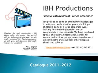 IBH Productions  "unique entertainment   for all occasions" IBH provide all sorts of entertainment packages to suit your needs whether you are holding a children's party or a large corporate event looking for something special, we can accommodate your requests. We have produced special characters, special appearances for events such as investors presentation dinners to dinner theatre and countless other bespoke shows and cabaret. ibhproductions@mail.com - tel: 077810 617 332 “Creative, fun and entertaining – IBH always deliver the goods.  I’ve worked with Ian and Annie for four years on lots small events and they have always come up with great entertainment that really engages the  children”. Fiona Gilgrist House PR  (2011) Catalogue 2011-2012 