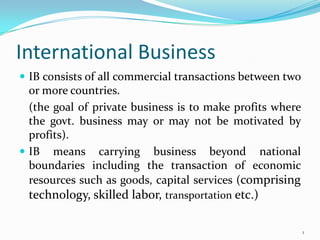 International Business  IB consists of all commercial transactions between two or more countries.   	(the goal of private business is to make profits where the govt. business may or may not be motivated by profits). IB means carrying business beyond national boundaries including the transaction of economic resources such as goods, capital services (comprising technology, skilled labor, transportation etc.)  1 