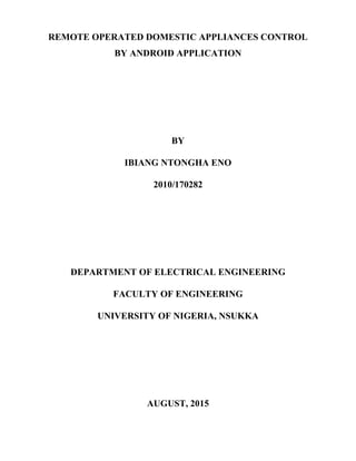 REMOTE OPERATED DOMESTIC APPLIANCES CONTROL
BY ANDROID APPLICATION
BY
IBIANG NTONGHA ENO
2010/170282
DEPARTMENT OF ELECTRICAL ENGINEERING
FACULTY OF ENGINEERING
UNIVERSITY OF NIGERIA, NSUKKA
AUGUST, 2015
 