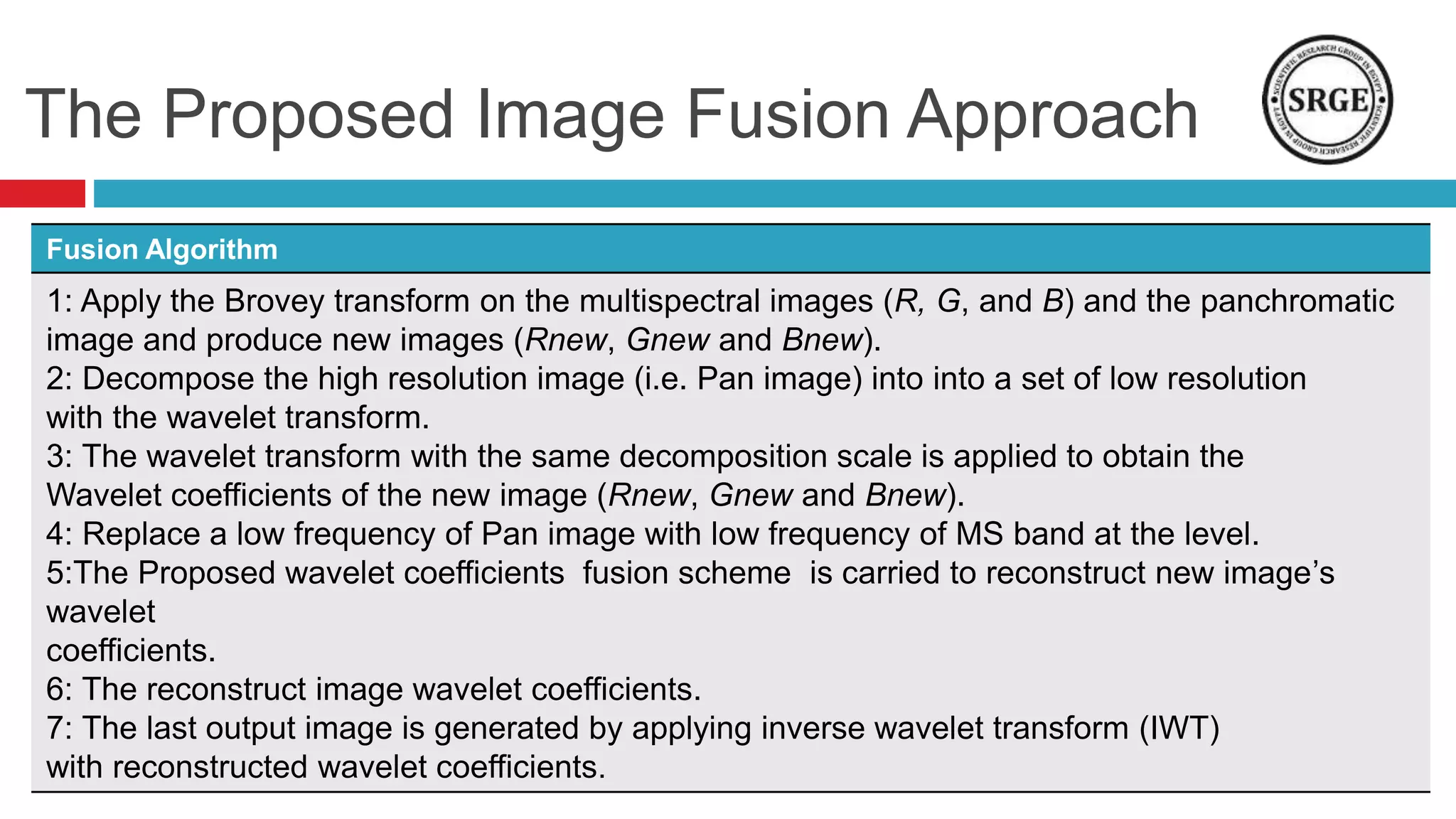The Proposed Image Fusion Approach
Fusion Algorithm
1: Apply the Brovey transform on the multispectral images (R, G, and B) and the panchromatic
image and produce new images (Rnew, Gnew and Bnew).
2: Decompose the high resolution image (i.e. Pan image) into into a set of low resolution
with the wavelet transform.
3: The wavelet transform with the same decomposition scale is applied to obtain the
Wavelet coefficients of the new image (Rnew, Gnew and Bnew).
4: Replace a low frequency of Pan image with low frequency of MS band at the level.
5:The Proposed wavelet coefficients fusion scheme is carried to reconstruct new image’s
wavelet
coefficients.
6: The reconstruct image wavelet coefficients.
7: The last output image is generated by applying inverse wavelet transform (IWT)
with reconstructed wavelet coefficients.
 