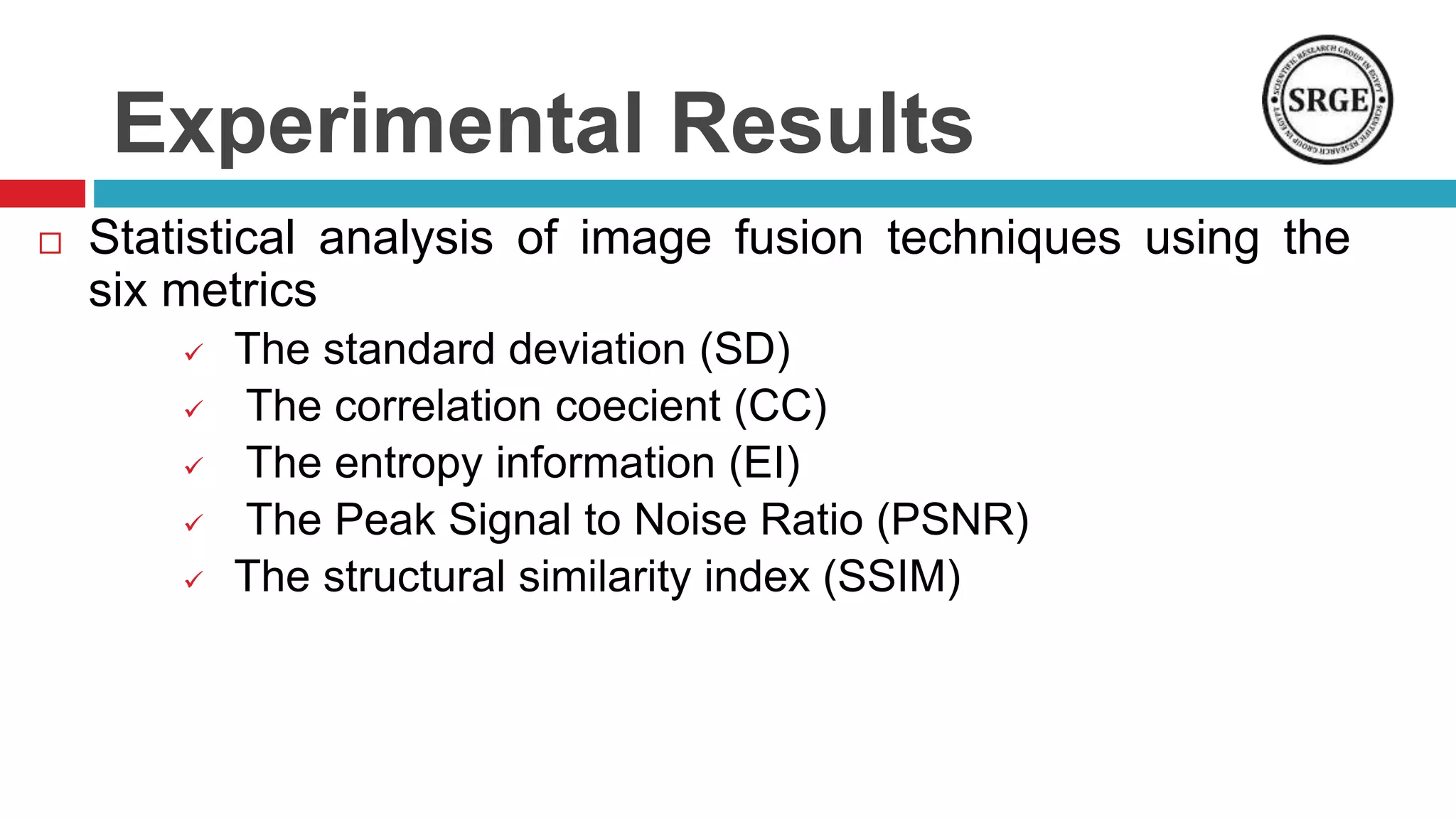 Experimental Results
 Statistical analysis of image fusion techniques using the
six metrics
 The standard deviation (SD)
 The correlation coecient (CC)
 The entropy information (EI)
 The Peak Signal to Noise Ratio (PSNR)
 The structural similarity index (SSIM)
 