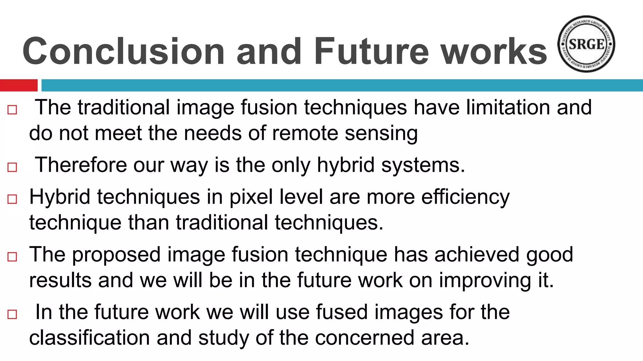 Conclusion and Future works
 The traditional image fusion techniques have limitation and
do not meet the needs of remote sensing
 Therefore our way is the only hybrid systems.
 Hybrid techniques in pixel level are more efficiency
technique than traditional techniques.
 The proposed image fusion technique has achieved good
results and we will be in the future work on improving it.
 In the future work we will use fused images for the
classification and study of the concerned area.
 