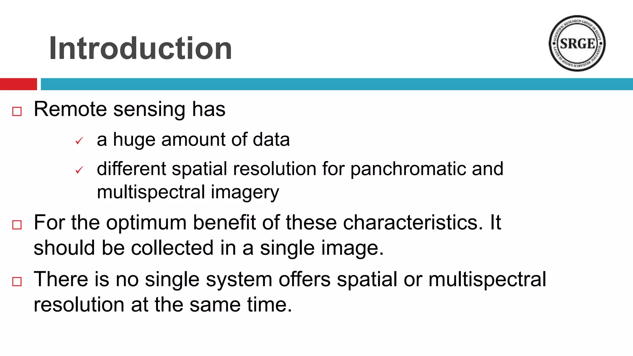 Introduction
 Remote sensing has
 a huge amount of data
 different spatial resolution for panchromatic and
multispectral imagery
 For the optimum benefit of these characteristics. It
should be collected in a single image.
 There is no single system offers spatial or multispectral
resolution at the same time.
 