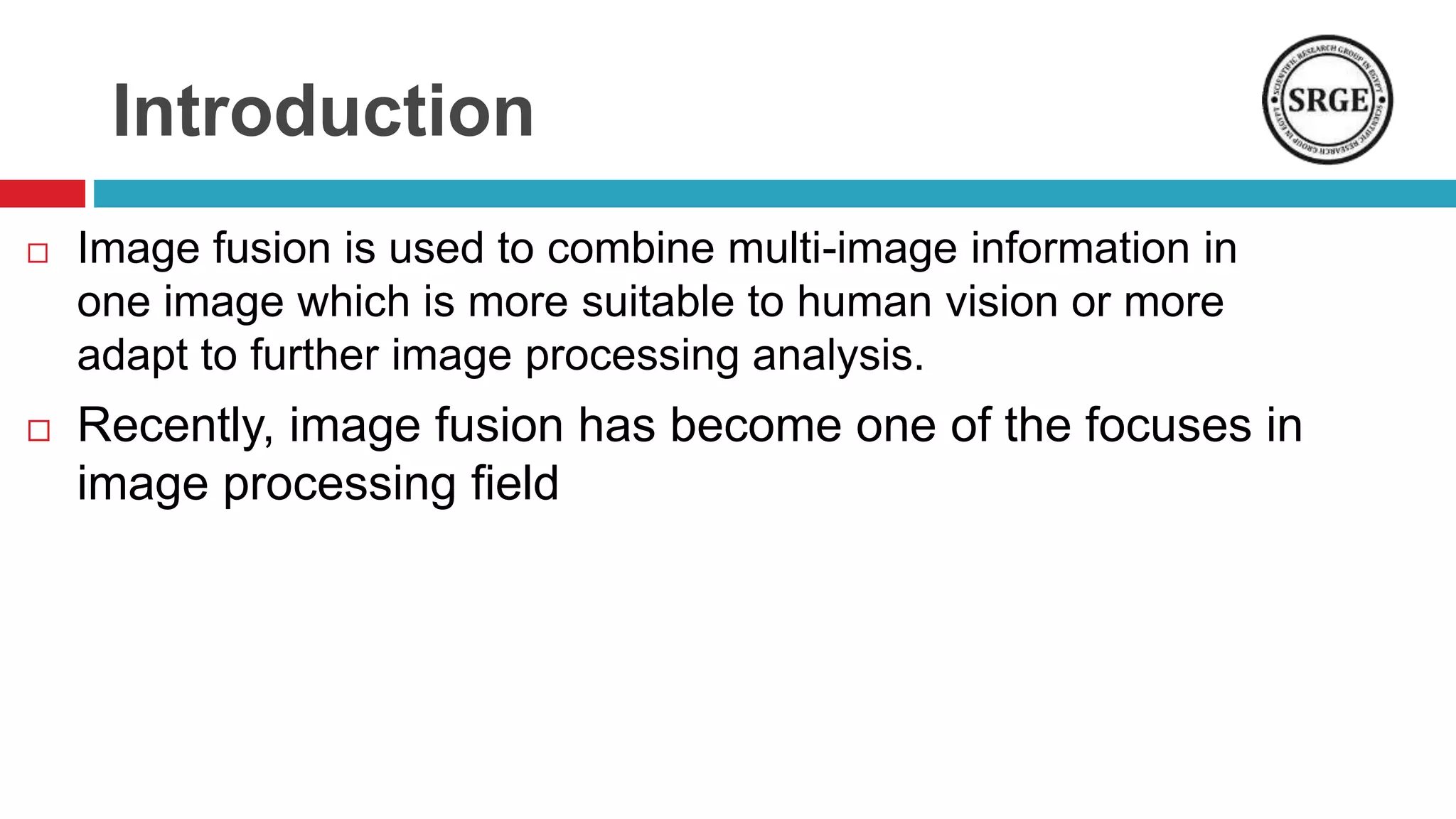 Introduction
 Image fusion is used to combine multi-image information in
one image which is more suitable to human vision or more
adapt to further image processing analysis.
 Recently, image fusion has become one of the focuses in
image processing field
 