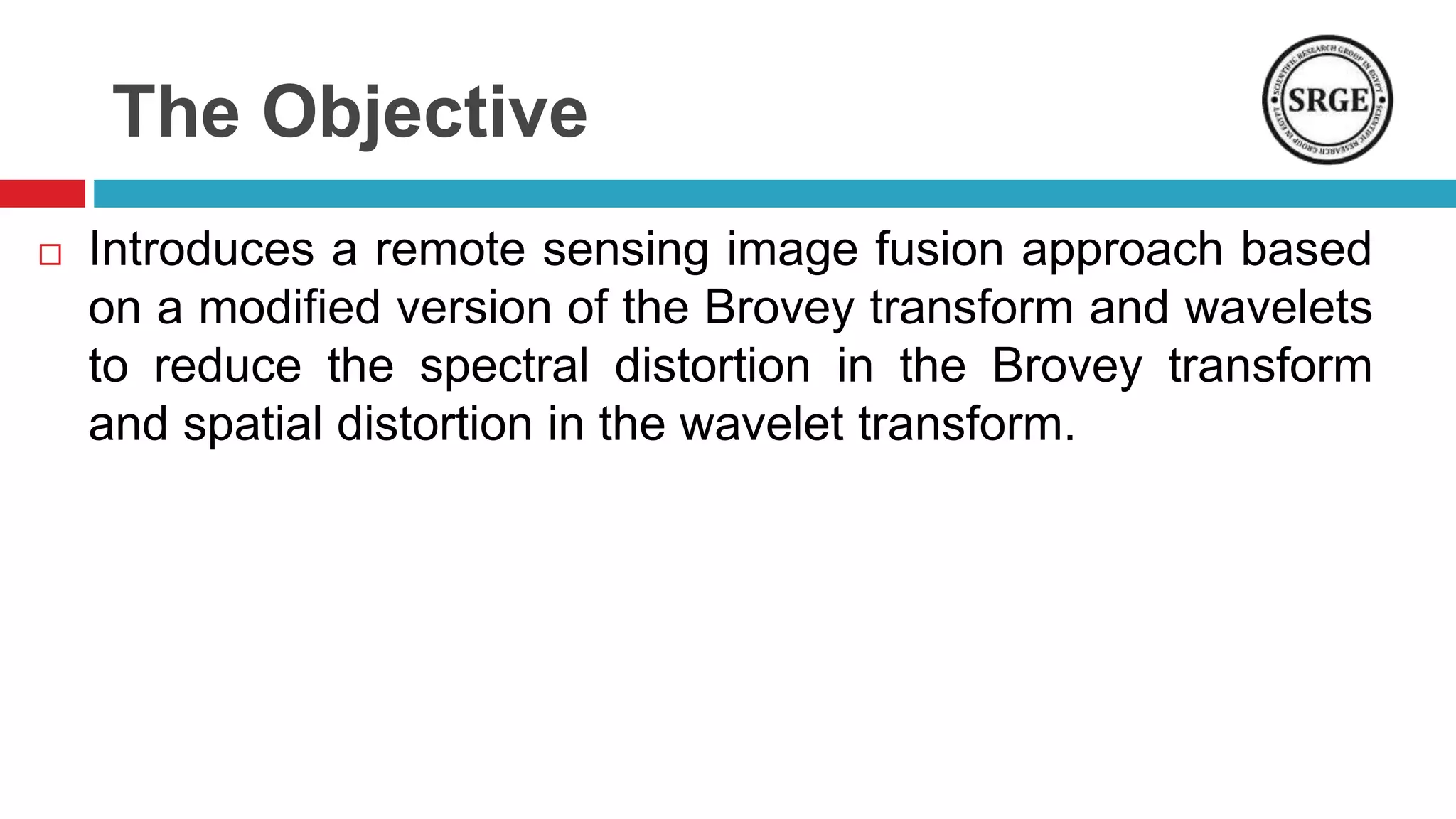 The Objective
 Introduces a remote sensing image fusion approach based
on a modified version of the Brovey transform and wavelets
to reduce the spectral distortion in the Brovey transform
and spatial distortion in the wavelet transform.
 
