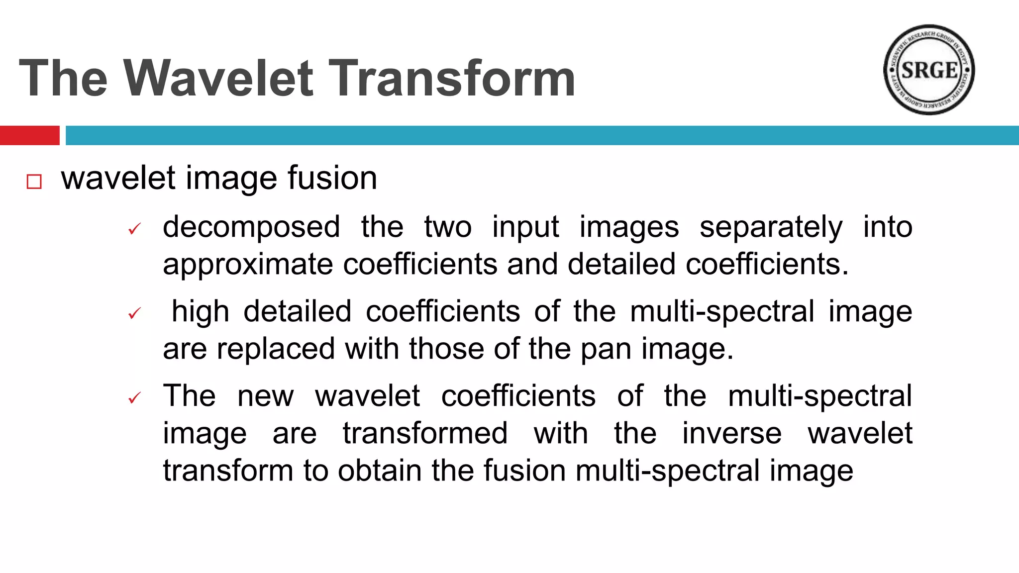 The Wavelet Transform
 wavelet image fusion
 decomposed the two input images separately into
approximate coefficients and detailed coefficients.
 high detailed coefficients of the multi-spectral image
are replaced with those of the pan image.
 The new wavelet coefficients of the multi-spectral
image are transformed with the inverse wavelet
transform to obtain the fusion multi-spectral image
 